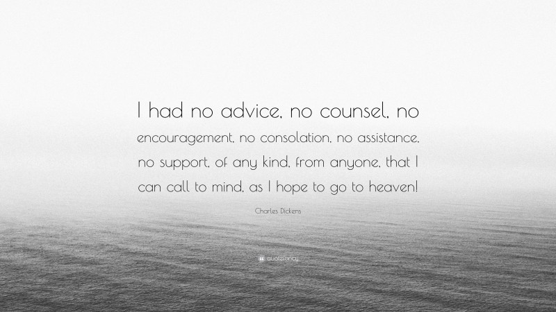 Charles Dickens Quote: “I had no advice, no counsel, no encouragement, no consolation, no assistance, no support, of any kind, from anyone, that I can call to mind, as I hope to go to heaven!”