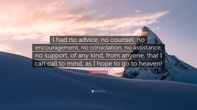 Charles Dickens Quote: “I had no advice, no counsel, no encouragement, no consolation, no assistance, no support, of any kind, from anyone, that I can call to mind, as I hope to go to heaven!”