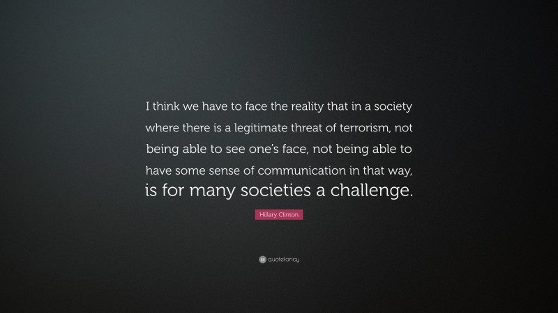 Hillary Clinton Quote: “I think we have to face the reality that in a society where there is a legitimate threat of terrorism, not being able to see one’s face, not being able to have some sense of communication in that way, is for many societies a challenge.”