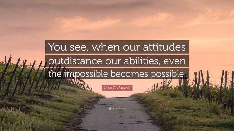 John C. Maxwell Quote: “You see, when our attitudes outdistance our abilities, even the impossible becomes possible.”
