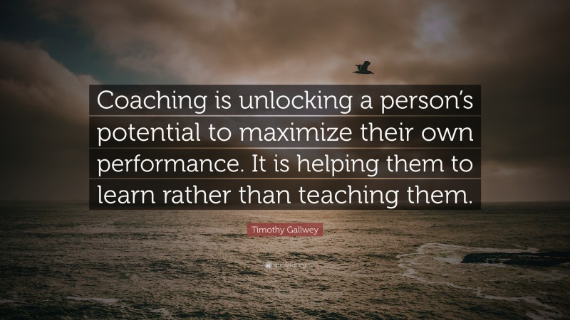 Timothy Gallwey Quote: “Coaching is unlocking a person’s potential to maximize their own performance. It is helping them to learn rather than teaching them.”