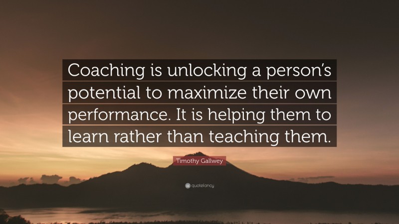 Timothy Gallwey Quote: “Coaching is unlocking a person’s potential to maximize their own performance. It is helping them to learn rather than teaching them.”