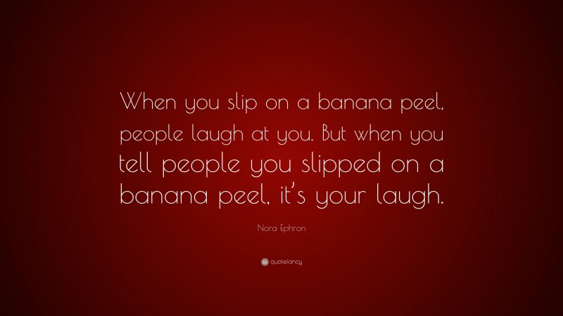 Nora Ephron Quote: “When you slip on a banana peel, people laugh at you. But when you tell people you slipped on a banana peel, it’s your laugh.”