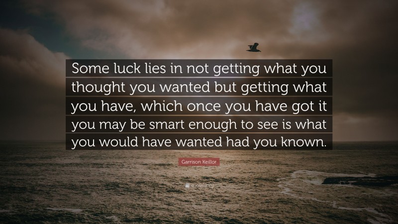 Garrison Keillor Quote: “Some luck lies in not getting what you thought you wanted but getting what you have, which once you have got it you may be smart enough to see is what you would have wanted had you known.”