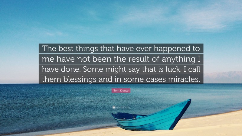 Tom Krause Quote: “The best things that have ever happened to me have not been the result of anything I have done. Some might say that is luck. I call them blessings and in some cases miracles.”