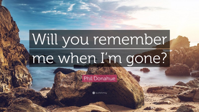 Phil Donahue Quote: “Will you remember me when I’m gone?”