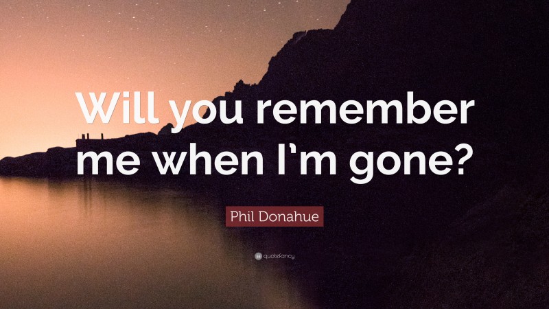Phil Donahue Quote: “Will you remember me when I’m gone?”