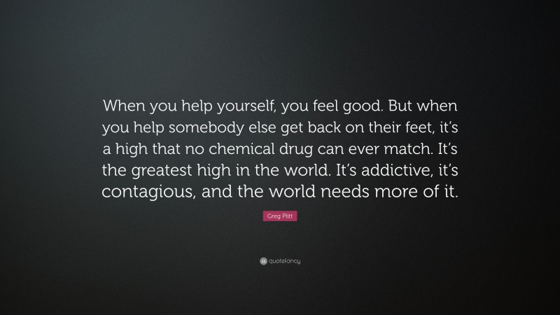Greg Plitt Quote: “When you help yourself, you feel good. But when you help somebody else get back on their feet, it’s a high that no chemical drug can ever match. It’s the greatest high in the world. It’s addictive, it’s contagious, and the world needs more of it.”