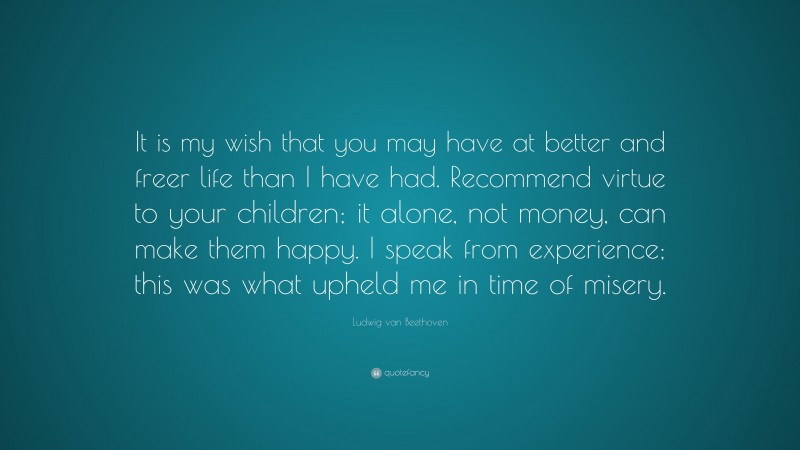 Ludwig van Beethoven Quote: “It is my wish that you may have at better and freer life than I have had. Recommend virtue to your children; it alone, not money, can make them happy. I speak from experience; this was what upheld me in time of misery.”