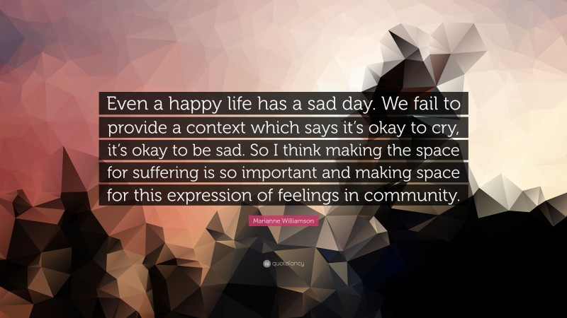 Marianne Williamson Quote: “Even a happy life has a sad day. We fail to provide a context which says it’s okay to cry, it’s okay to be sad. So I think making the space for suffering is so important and making space for this expression of feelings in community.”