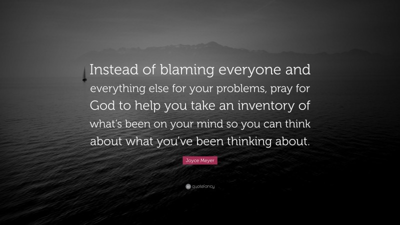 Joyce Meyer Quote: “Instead of blaming everyone and everything else for your problems, pray for God to help you take an inventory of what’s been on your mind so you can think about what you’ve been thinking about.”