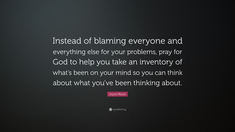 Joyce Meyer Quote: “Instead of blaming everyone and everything else for your problems, pray for God to help you take an inventory of what’s been on your mind so you can think about what you’ve been thinking about.”