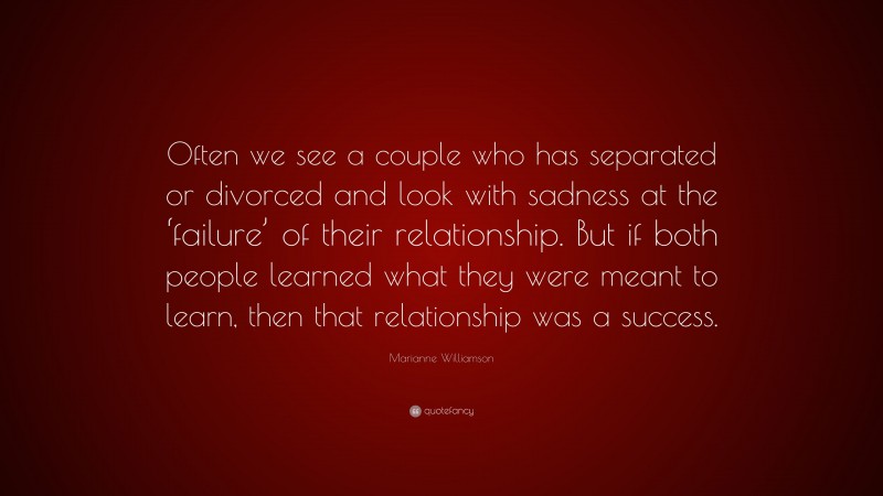 Marianne Williamson Quote: “Often we see a couple who has separated or divorced and look with sadness at the ‘failure’ of their relationship. But if both people learned what they were meant to learn, then that relationship was a success.”