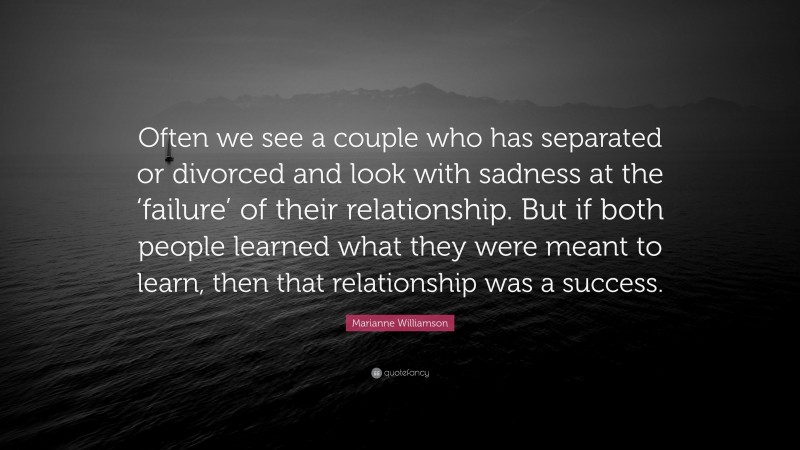 Marianne Williamson Quote: “Often we see a couple who has separated or divorced and look with sadness at the ‘failure’ of their relationship. But if both people learned what they were meant to learn, then that relationship was a success.”
