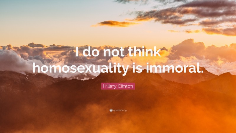 Hillary Clinton Quote: “I do not think homosexuality is immoral.”
