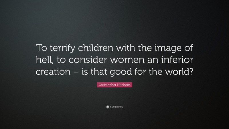 Christopher Hitchens Quote: “To terrify children with the image of hell, to consider women an inferior creation – is that good for the world?”