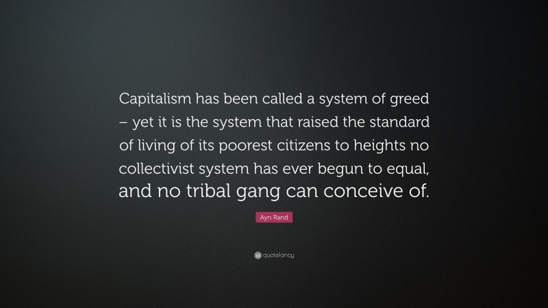 Ayn Rand Quote: “Capitalism has been called a system of greed – yet it is the system that raised the standard of living of its poorest citizens to heights no collectivist system has ever begun to equal, and no tribal gang can conceive of.”