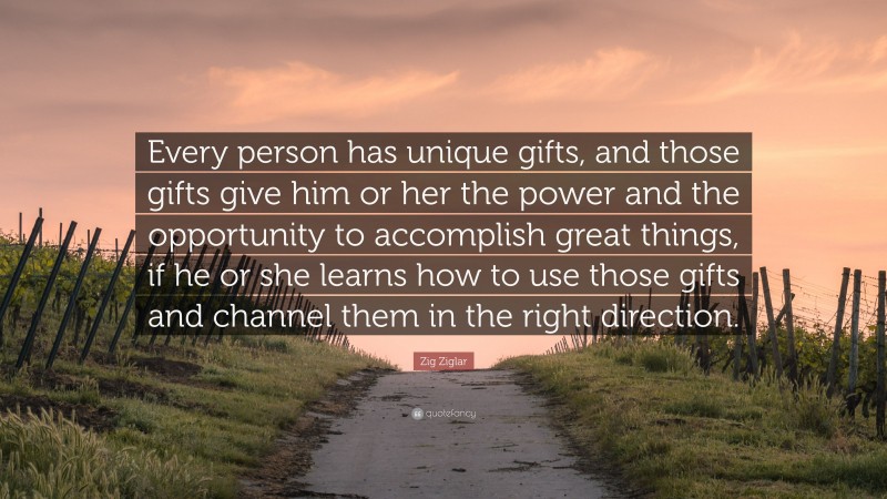 Zig Ziglar Quote: “Every person has unique gifts, and those gifts give him or her the power and the opportunity to accomplish great things, if he or she learns how to use those gifts and channel them in the right direction.”