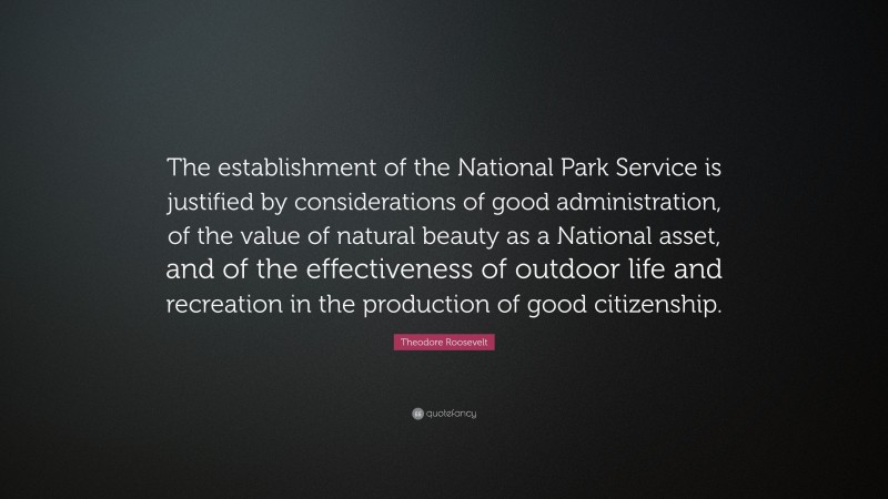 Theodore Roosevelt Quote: “The establishment of the National Park Service is justified by considerations of good administration, of the value of natural beauty as a National asset, and of the effectiveness of outdoor life and recreation in the production of good citizenship.”