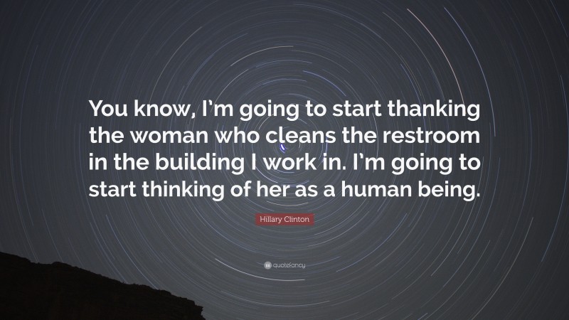 Hillary Clinton Quote: “You know, I’m going to start thanking the woman who cleans the restroom in the building I work in. I’m going to start thinking of her as a human being.”