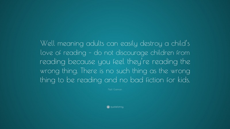 Neil Gaiman Quote: “Well meaning adults can easily destroy a child’s love of reading – do not discourage children from reading because you feel they’re reading the wrong thing. There is no such thing as the wrong thing to be reading and no bad fiction for kids.”