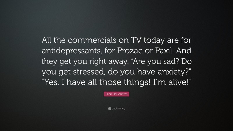 Ellen DeGeneres Quote: “All the commercials on TV today are for antidepressants, for Prozac or Paxil. And they get you right away. “Are you sad? Do you get stressed, do you have anxiety?” “Yes, I have all those things! I’m alive!””