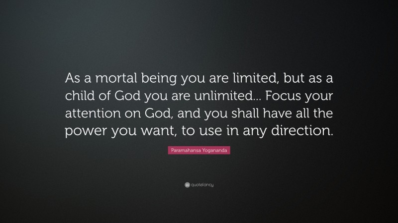 Paramahansa Yogananda Quote: “As a mortal being you are limited, but as a child of God you are unlimited... Focus your attention on God, and you shall have all the power you want, to use in any direction.”