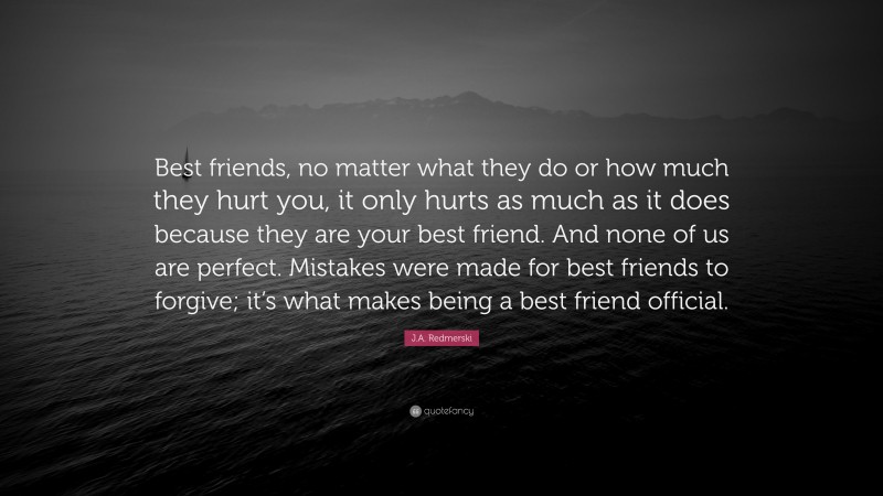 J.A. Redmerski Quote: “Best friends, no matter what they do or how much they hurt you, it only hurts as much as it does because they are your best friend. And none of us are perfect. Mistakes were made for best friends to forgive; it’s what makes being a best friend official.”