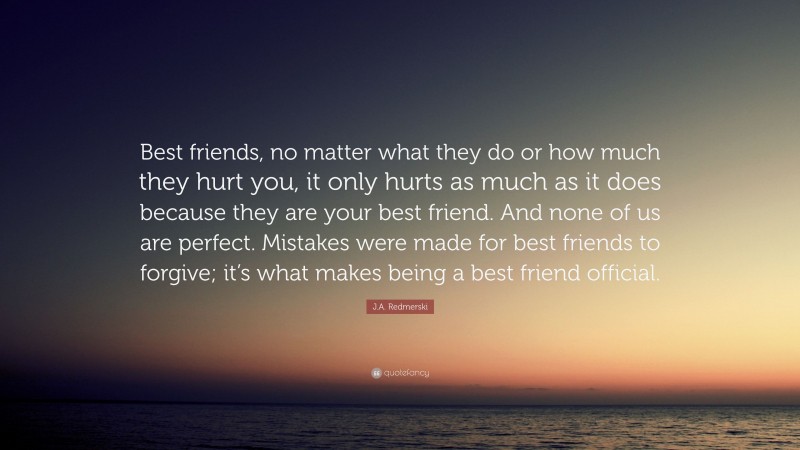 J.A. Redmerski Quote: “Best friends, no matter what they do or how much they hurt you, it only hurts as much as it does because they are your best friend. And none of us are perfect. Mistakes were made for best friends to forgive; it’s what makes being a best friend official.”