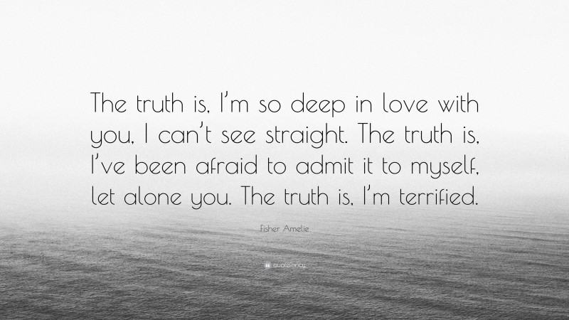 Fisher Amelie Quote: “The truth is, I’m so deep in love with you, I can’t see straight. The truth is, I’ve been afraid to admit it to myself, let alone you. The truth is, I’m terrified.”