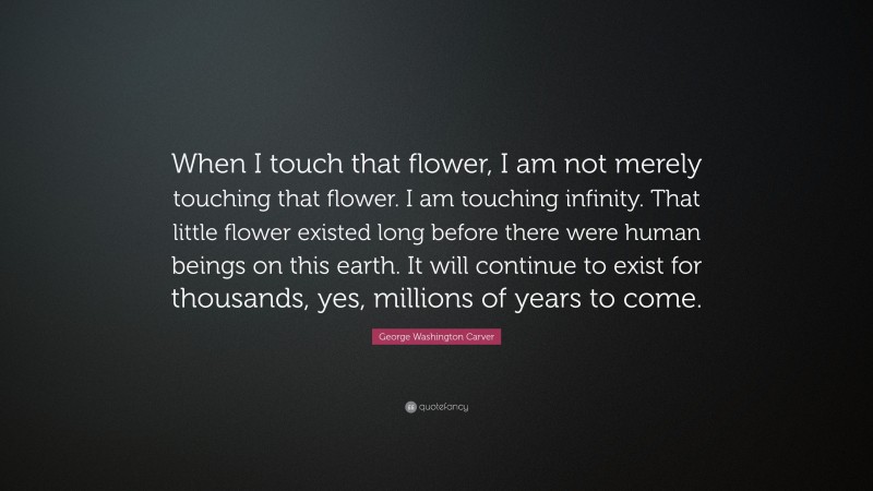 George Washington Carver Quote: “When I touch that flower, I am not merely touching that flower. I am touching infinity. That little flower existed long before there were human beings on this earth. It will continue to exist for thousands, yes, millions of years to come.”