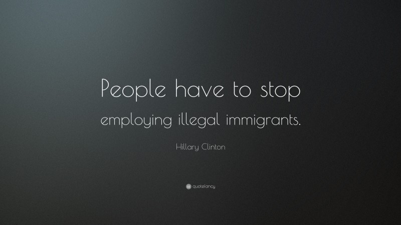 Hillary Clinton Quote: “People have to stop employing illegal immigrants.”