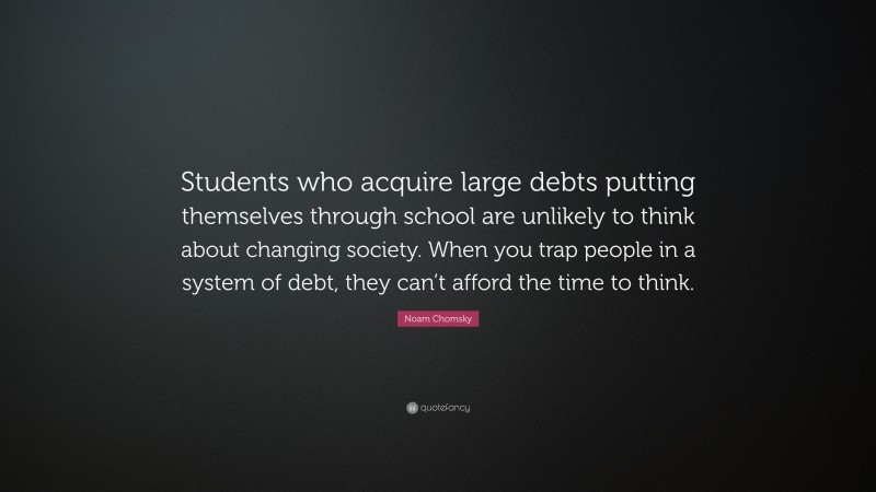 Noam Chomsky Quote: “Students who acquire large debts putting themselves through school are unlikely to think about changing society. When you trap people in a system of debt, they can’t afford the time to think.”