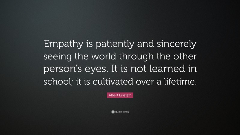 Albert Einstein Quote: “Empathy is patiently and sincerely seeing the world through the other person’s eyes. It is not learned in school; it is cultivated over a lifetime.”