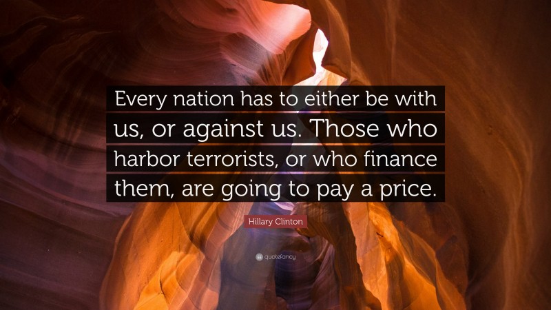 Hillary Clinton Quote: “Every nation has to either be with us, or against us. Those who harbor terrorists, or who finance them, are going to pay a price.”
