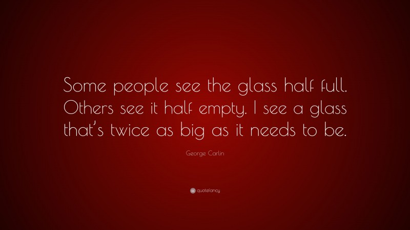 George Carlin Quote: “Some people see the glass half full. Others see it half empty. I see a glass that’s twice as big as it needs to be.”