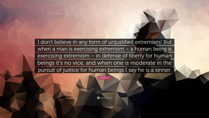 Malcolm X Quote: “I don’t believe in any form of unjustified extremism! But when a man is exercising extremism – a human being is exercising extremism – in defense of liberty for human beings it’s no vice, and when one is moderate in the pursuit of justice for human beings I say he is a sinner.”