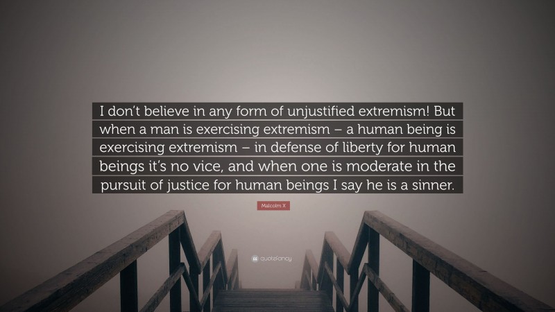 Malcolm X Quote: “I don’t believe in any form of unjustified extremism! But when a man is exercising extremism – a human being is exercising extremism – in defense of liberty for human beings it’s no vice, and when one is moderate in the pursuit of justice for human beings I say he is a sinner.”