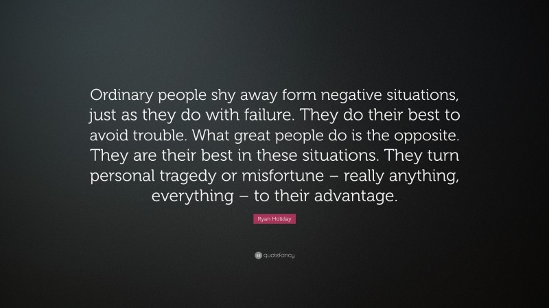 Ryan Holiday Quote: “Ordinary people shy away form negative situations, just as they do with failure. They do their best to avoid trouble. What great people do is the opposite. They are their best in these situations. They turn personal tragedy or misfortune – really anything, everything – to their advantage.”