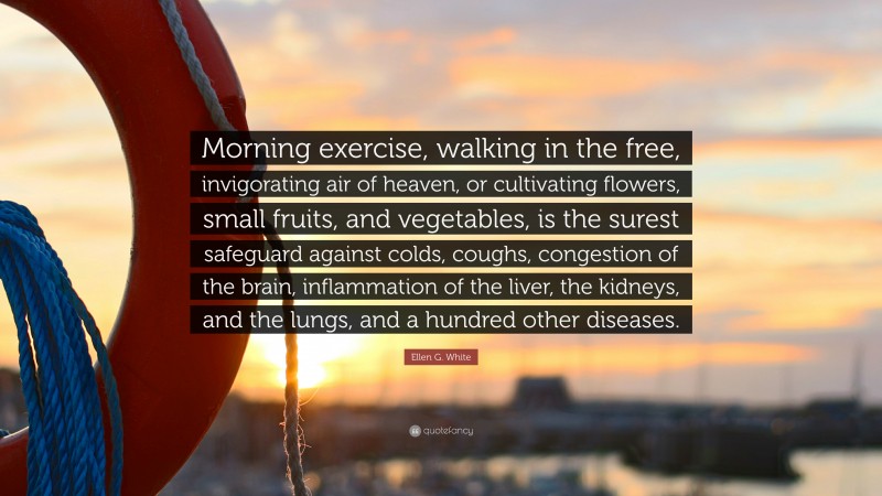 Ellen G. White Quote: “Morning exercise, walking in the free, invigorating air of heaven, or cultivating flowers, small fruits, and vegetables, is the surest safeguard against colds, coughs, congestion of the brain, inflammation of the liver, the kidneys, and the lungs, and a hundred other diseases.”