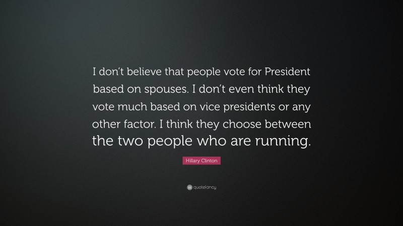 Hillary Clinton Quote: “I don’t believe that people vote for President based on spouses. I don’t even think they vote much based on vice presidents or any other factor. I think they choose between the two people who are running.”
