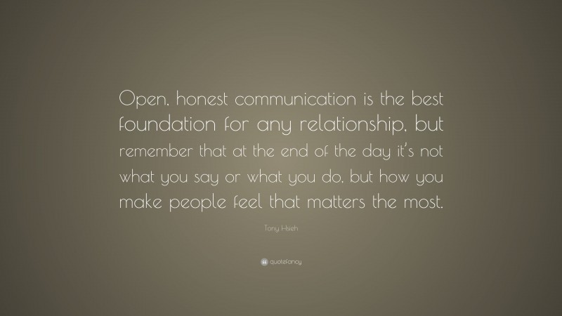 Tony Hsieh Quote: “Open, honest communication is the best foundation for any relationship, but remember that at the end of the day it’s not what you say or what you do, but how you make people feel that matters the most.”
