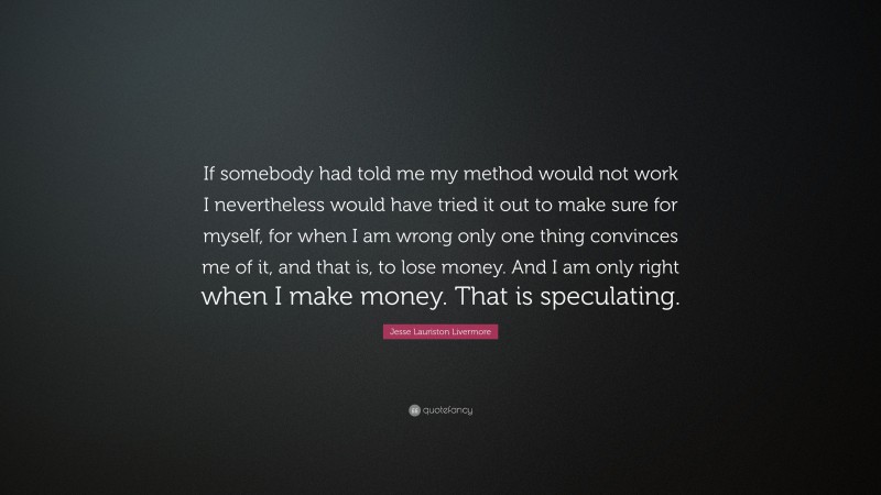 Jesse Lauriston Livermore Quote: “If somebody had told me my method would not work I nevertheless would have tried it out to make sure for myself, for when I am wrong only one thing convinces me of it, and that is, to lose money. And I am only right when I make money. That is speculating.”
