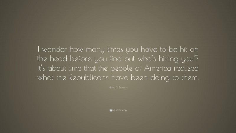 Harry S. Truman Quote: “I wonder how many times you have to be hit on the head before you find out who’s hitting you? It’s about time that the people of America realized what the Republicans have been doing to them.”