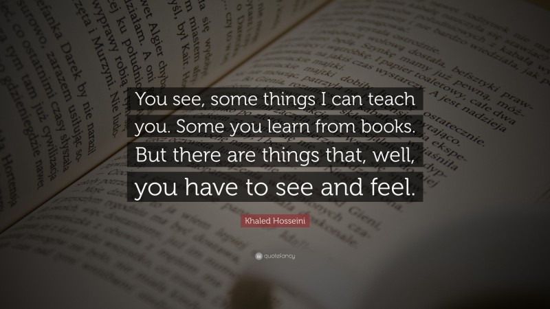 Khaled Hosseini Quote: “You see, some things I can teach you. Some you learn from books. But there are things that, well, you have to see and feel.”