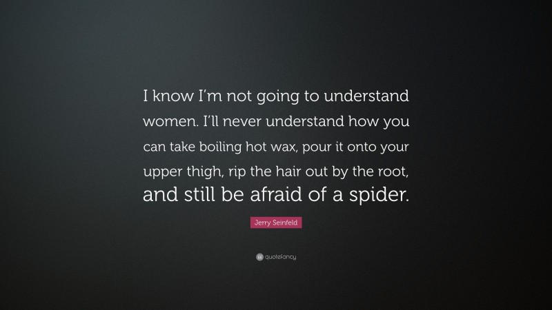 Jerry Seinfeld Quote: “I know I’m not going to understand women. I’ll never understand how you can take boiling hot wax, pour it onto your upper thigh, rip the hair out by the root, and still be afraid of a spider.”