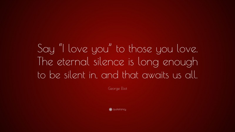 George Eliot Quote: “Say “I love you” to those you love. The eternal silence is long enough to be silent in, and that awaits us all.”