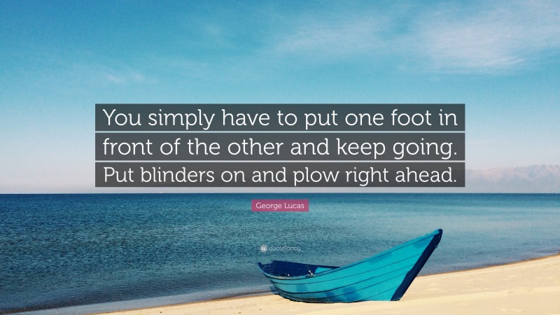 George Lucas Quote: “You simply have to put one foot in front of the other and keep going. Put blinders on and plow right ahead.”