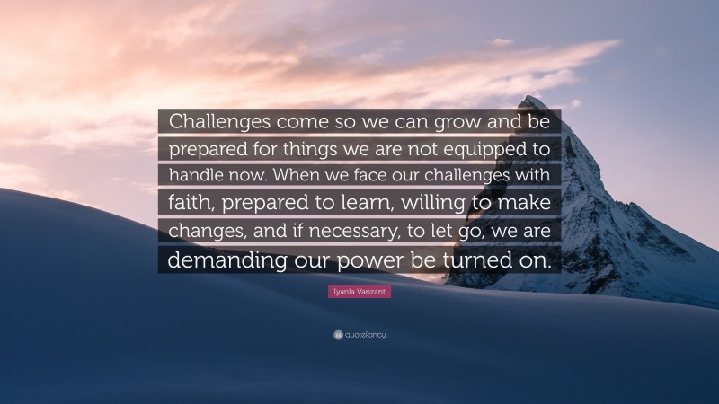 Iyanla Vanzant Quote: “Challenges come so we can grow and be prepared for things we are not equipped to handle now. When we face our challenges with faith, prepared to learn, willing to make changes, and if necessary, to let go, we are demanding our power be turned on.”