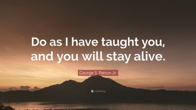 George S. Patton Jr. Quote: “Do as I have taught you, and you will stay alive.”